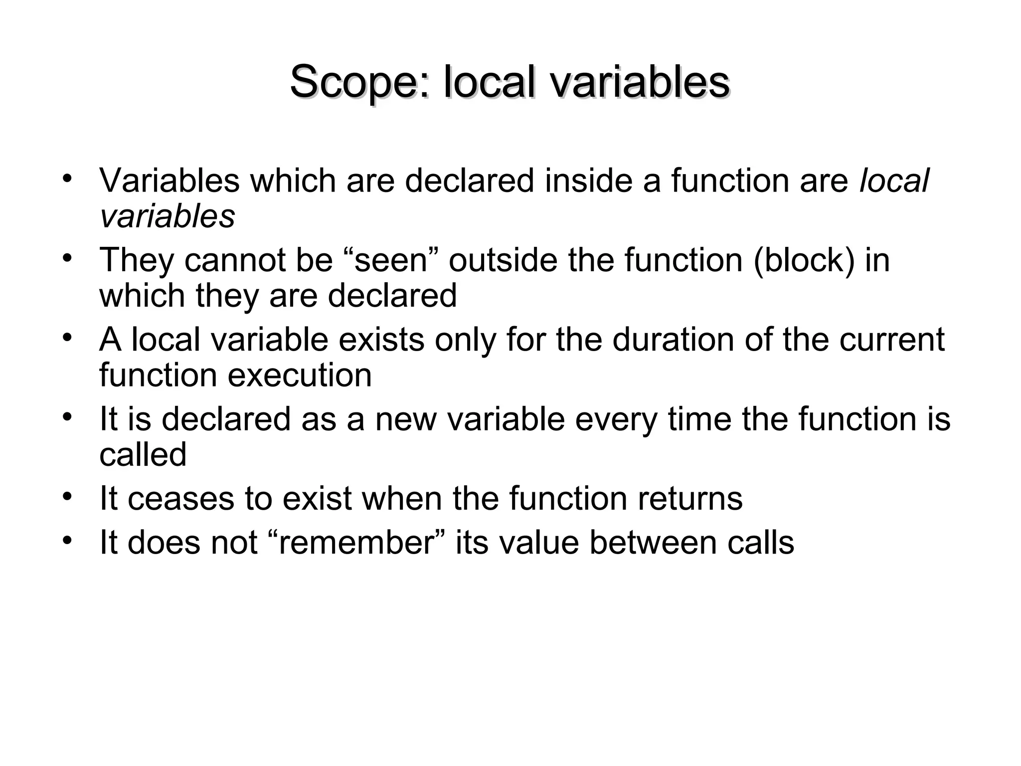 Scope: local variablesScope: local variables
• Variables which are declared inside a function are local
variables
• They cannot be “seen” outside the function (block) in
which they are declared
• A local variable exists only for the duration of the current
function execution
• It is declared as a new variable every time the function is
called
• It ceases to exist when the function returns
• It does not “remember” its value between calls
 