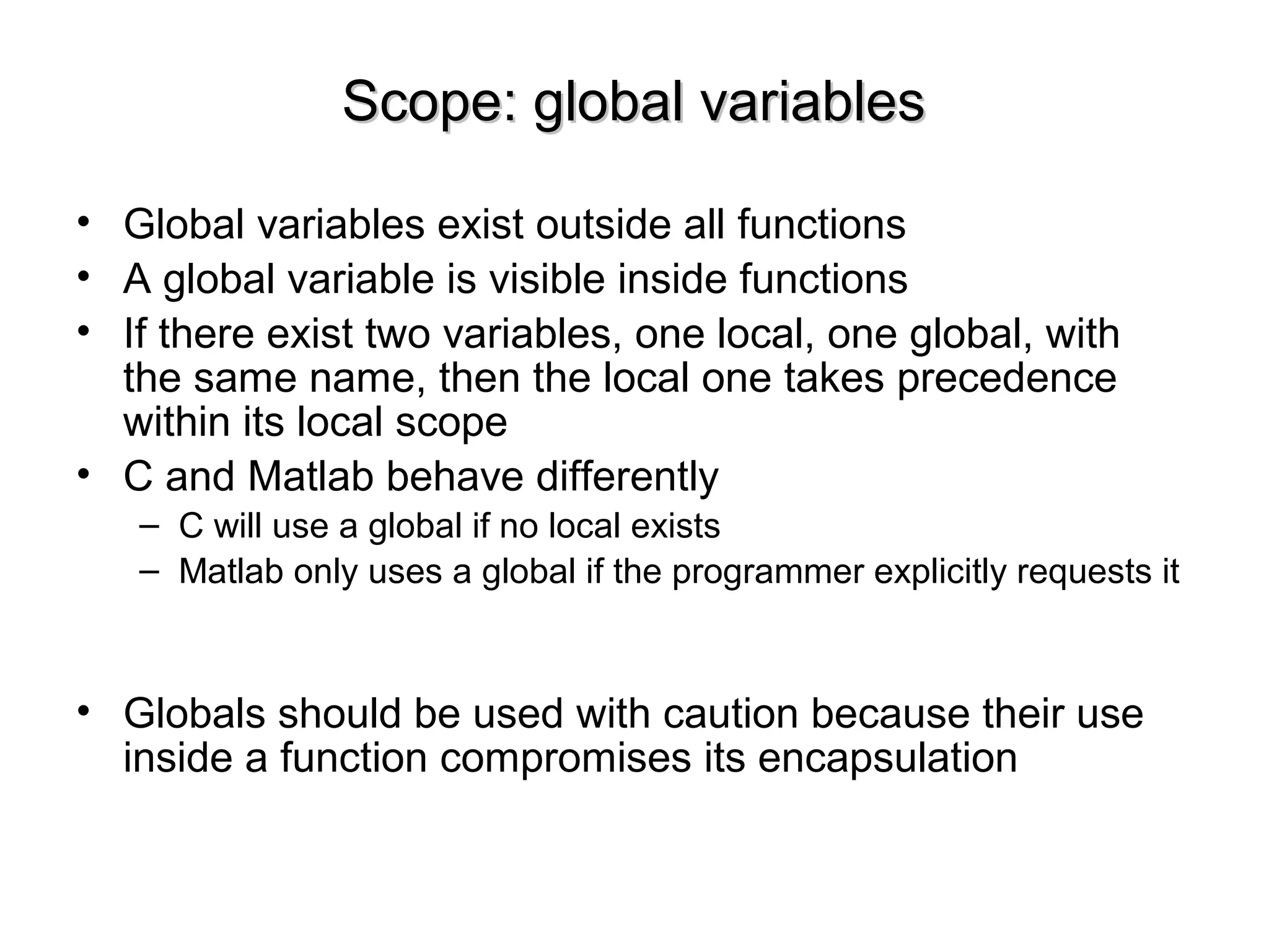 Scope: global variablesScope: global variables
• Global variables exist outside all functions
• A global variable is visible inside functions
• If there exist two variables, one local, one global, with
the same name, then the local one takes precedence
within its local scope
• C and Matlab behave differently
– C will use a global if no local exists
– Matlab only uses a global if the programmer explicitly requests it
• Globals should be used with caution because their use
inside a function compromises its encapsulation
 