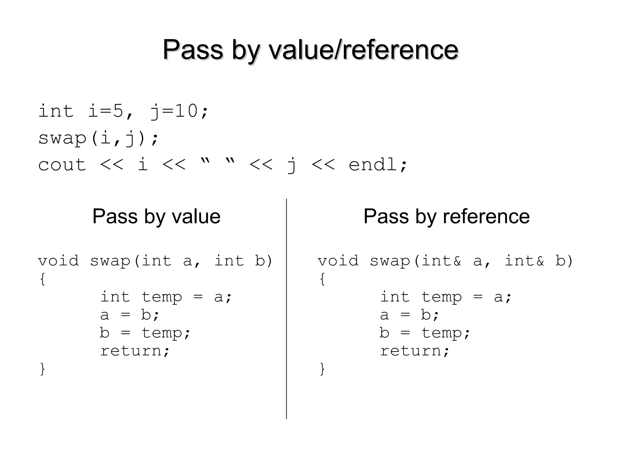 Pass by value/referencePass by value/reference
int i=5, j=10;
swap(i,j);
cout << i << “ “ << j << endl;
Pass by value Pass by reference
void swap(int a, int b)
{
int temp = a;
a = b;
b = temp;
return;
}
void swap(int& a, int& b)
{
int temp = a;
a = b;
b = temp;
return;
}
 