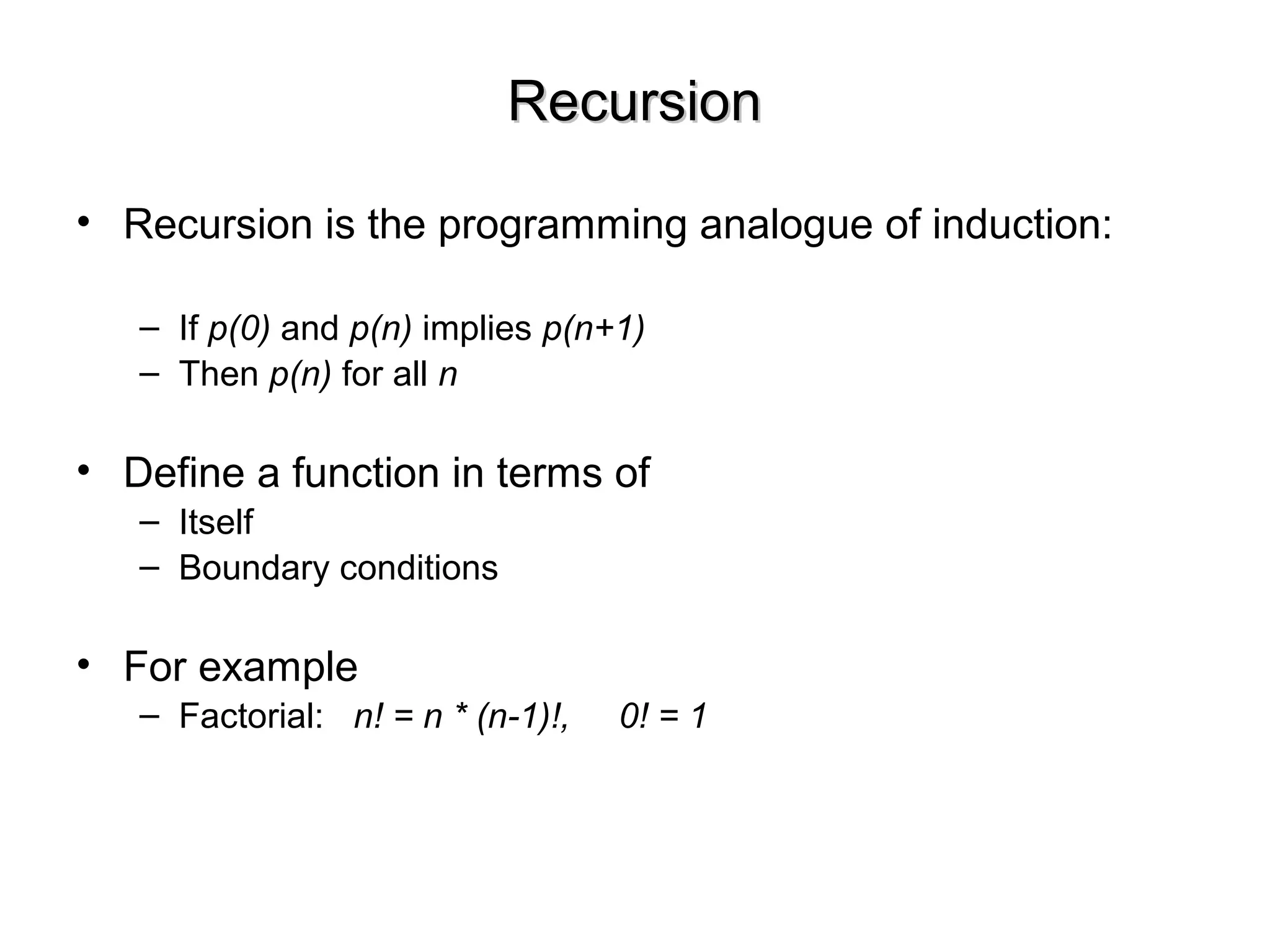RecursionRecursion
• Recursion is the programming analogue of induction:
– If p(0) and p(n) implies p(n+1)
– Then p(n) for all n
• Define a function in terms of
– Itself
– Boundary conditions
• For example
– Factorial: n! = n * (n-1)!, 0! = 1
 