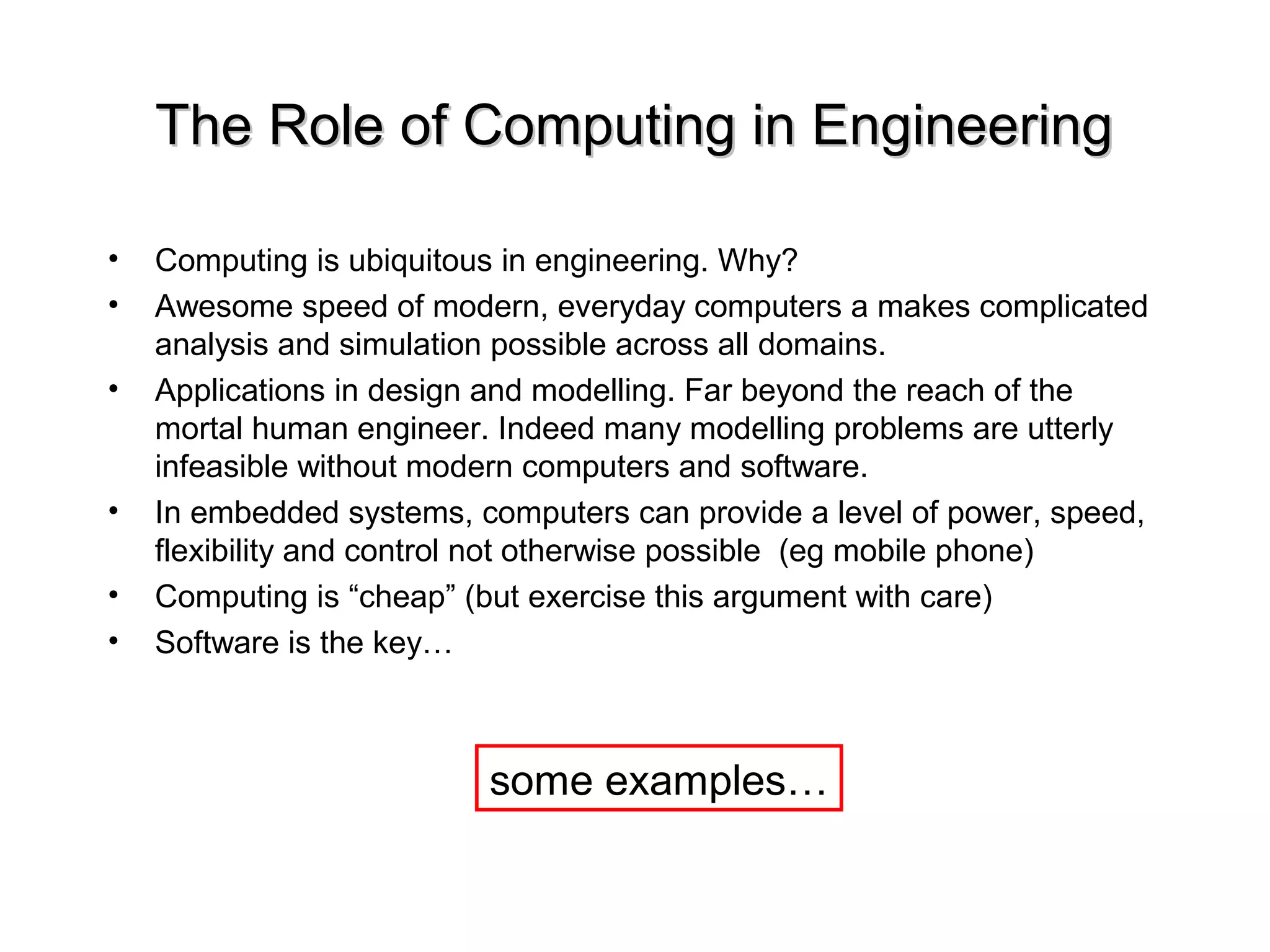The Role of Computing in EngineeringThe Role of Computing in Engineering
• Computing is ubiquitous in engineering. Why?
• Awesome speed of modern, everyday computers a makes complicated
analysis and simulation possible across all domains.
• Applications in design and modelling. Far beyond the reach of the
mortal human engineer. Indeed many modelling problems are utterly
infeasible without modern computers and software.
• In embedded systems, computers can provide a level of power, speed,
flexibility and control not otherwise possible (eg mobile phone)
• Computing is “cheap” (but exercise this argument with care)
• Software is the key…
some examples…
 