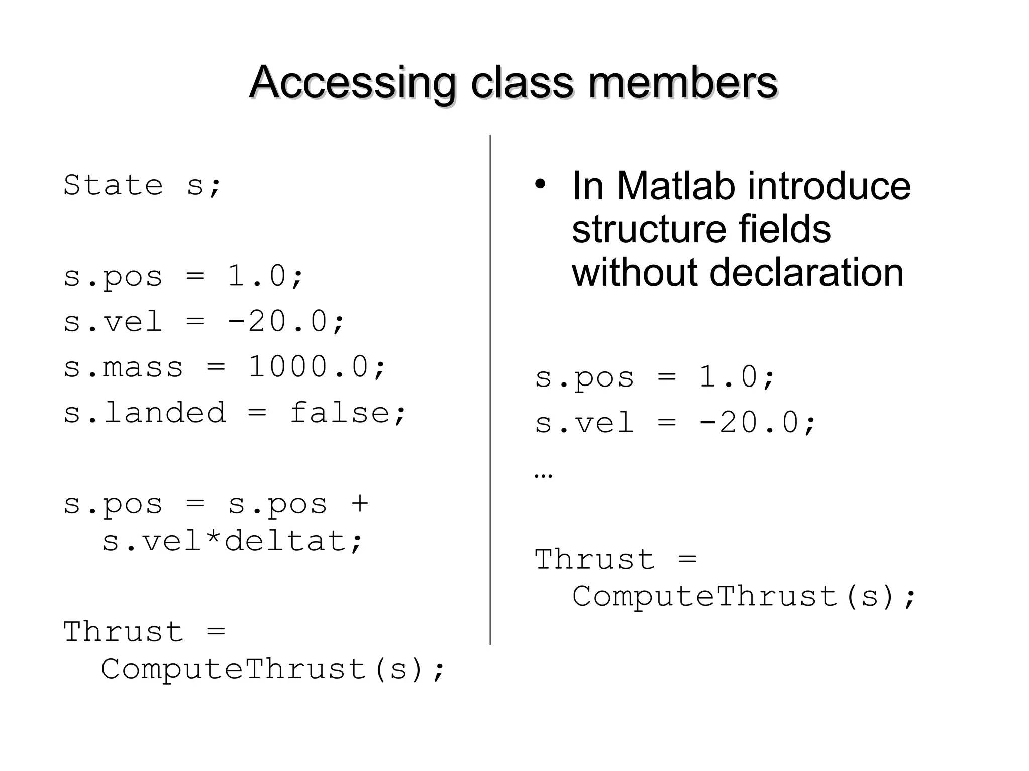 Accessing class membersAccessing class members
State s;
s.pos = 1.0;
s.vel = -20.0;
s.mass = 1000.0;
s.landed = false;
s.pos = s.pos +
s.vel*deltat;
Thrust =
ComputeThrust(s);
• In Matlab introduce
structure fields
without declaration
s.pos = 1.0;
s.vel = -20.0;
…
Thrust =
ComputeThrust(s);
 
