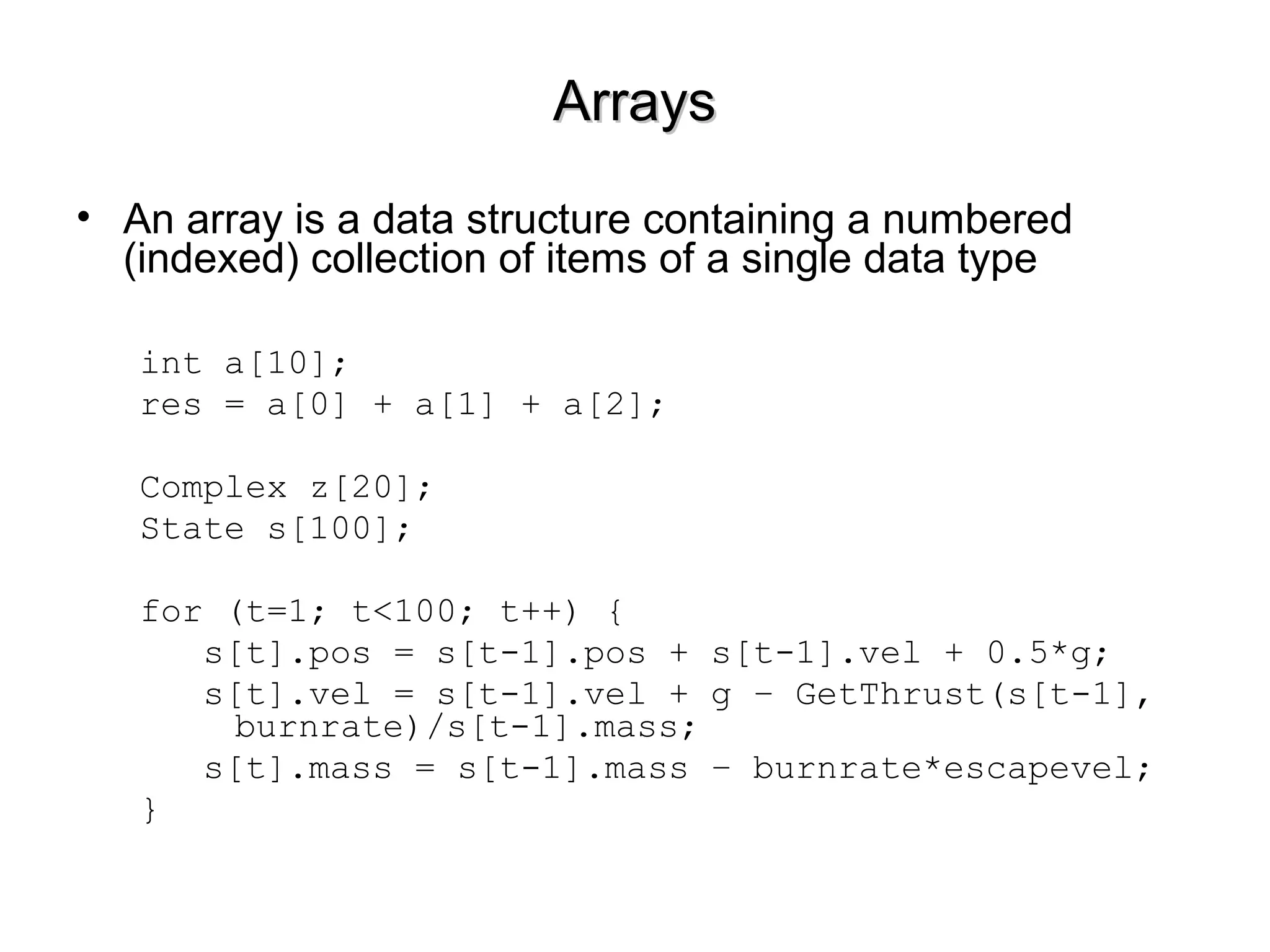 ArraysArrays
• An array is a data structure containing a numbered
(indexed) collection of items of a single data type
int a[10];
res = a[0] + a[1] + a[2];
Complex z[20];
State s[100];
for (t=1; t<100; t++) {
s[t].pos = s[t-1].pos + s[t-1].vel + 0.5*g;
s[t].vel = s[t-1].vel + g – GetThrust(s[t-1],
burnrate)/s[t-1].mass;
s[t].mass = s[t-1].mass – burnrate*escapevel;
}
 