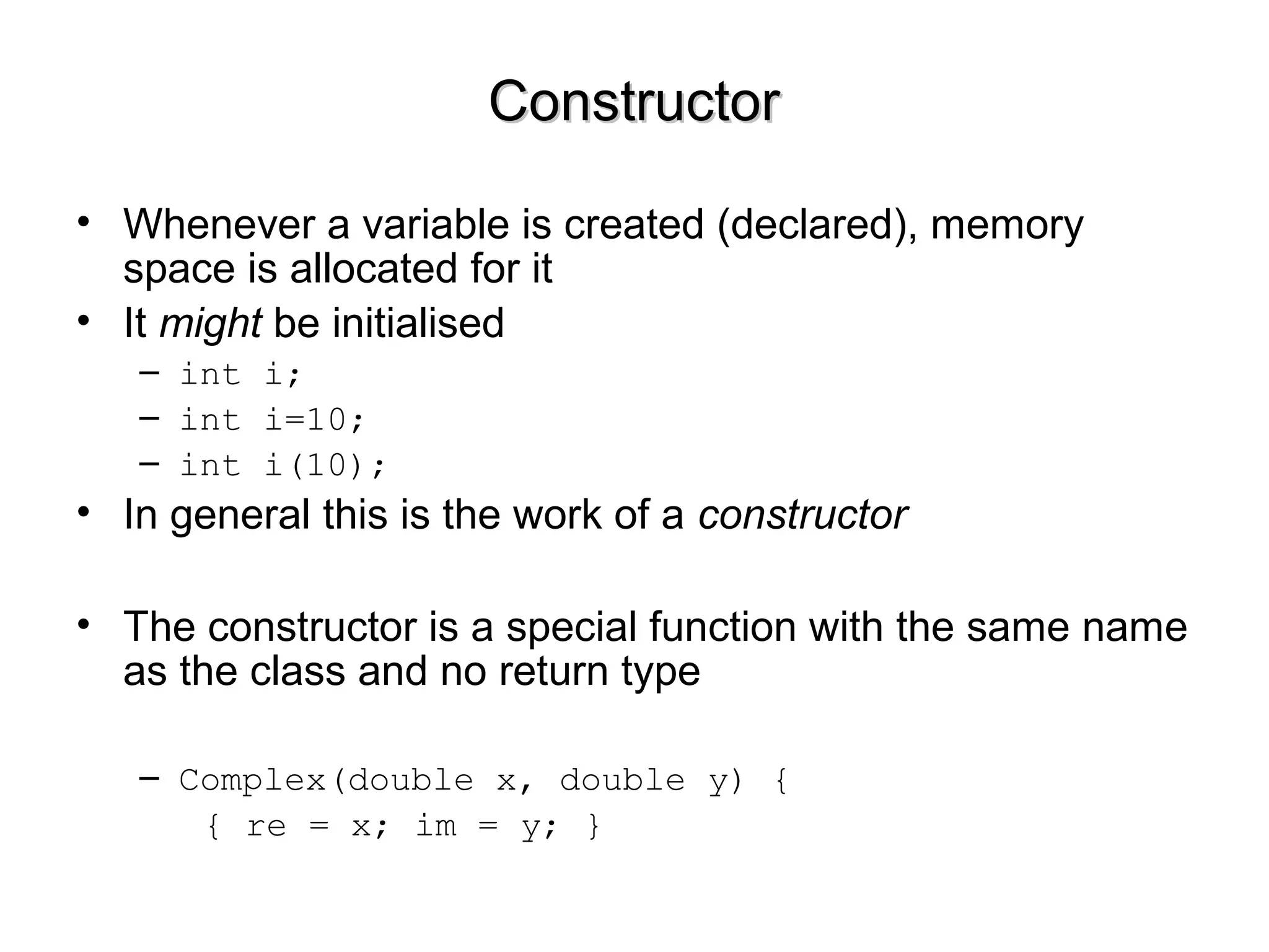 ConstructorConstructor
• Whenever a variable is created (declared), memory
space is allocated for it
• It might be initialised
– int i;
– int i=10;
– int i(10);
• In general this is the work of a constructor
• The constructor is a special function with the same name
as the class and no return type
– Complex(double x, double y) {
{ re = x; im = y; }
 