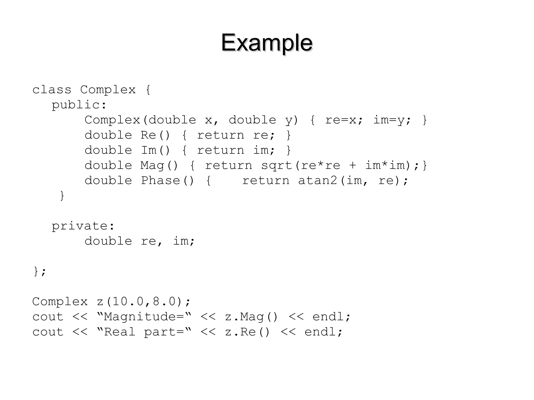 ExampleExample
class Complex {
public:
Complex(double x, double y) { re=x; im=y; }
double Re() { return re; }
double Im() { return im; }
double Mag() { return sqrt(re*re + im*im);}
double Phase() { return atan2(im, re);
}
private:
double re, im;
};
Complex z(10.0,8.0);
cout << “Magnitude=“ << z.Mag() << endl;
cout << “Real part=“ << z.Re() << endl;
 