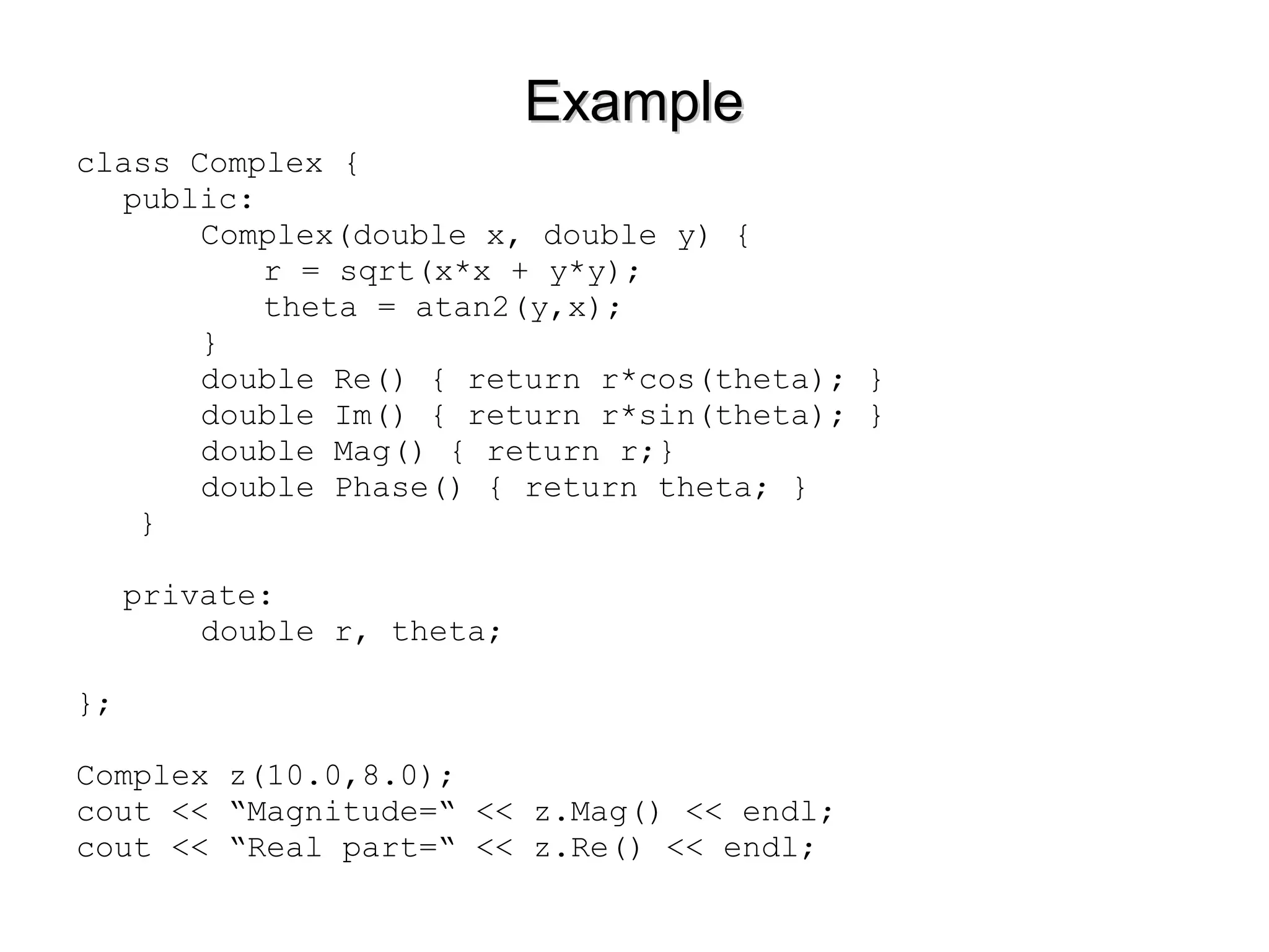 ExampleExample
class Complex {
public:
Complex(double x, double y) {
r = sqrt(x*x + y*y);
theta = atan2(y,x);
}
double Re() { return r*cos(theta); }
double Im() { return r*sin(theta); }
double Mag() { return r;}
double Phase() { return theta; }
}
private:
double r, theta;
};
Complex z(10.0,8.0);
cout << “Magnitude=“ << z.Mag() << endl;
cout << “Real part=“ << z.Re() << endl;
 