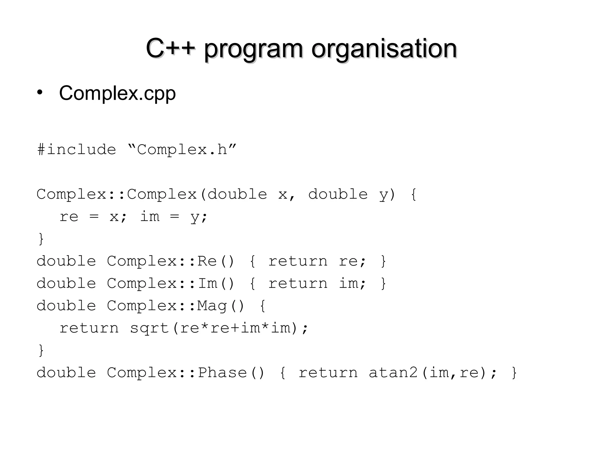 C++ program organisationC++ program organisation
• Complex.cpp
#include “Complex.h”
Complex::Complex(double x, double y) {
re = x; im = y;
}
double Complex::Re() { return re; }
double Complex::Im() { return im; }
double Complex::Mag() {
return sqrt(re*re+im*im);
}
double Complex::Phase() { return atan2(im,re); }
 