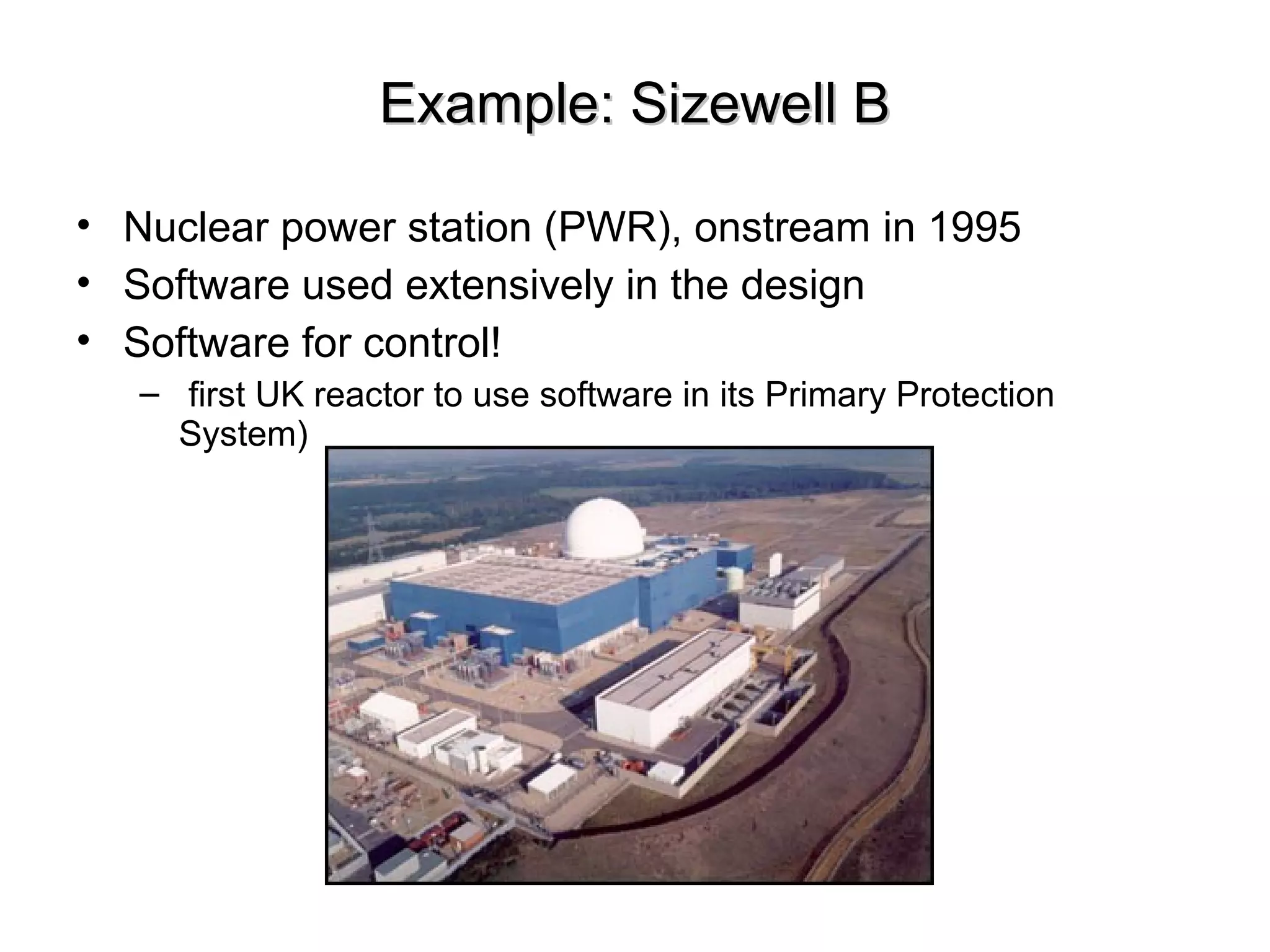 Example: Sizewell BExample: Sizewell B
• Nuclear power station (PWR), onstream in 1995
• Software used extensively in the design
• Software for control!
– first UK reactor to use software in its Primary Protection
System)
 