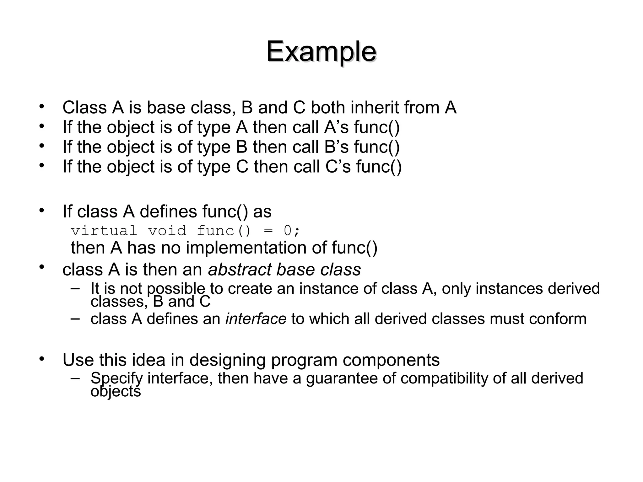 ExampleExample
• Class A is base class, B and C both inherit from A
• If the object is of type A then call A’s func()
• If the object is of type B then call B’s func()
• If the object is of type C then call C’s func()
• If class A defines func() as
virtual void func() = 0;
then A has no implementation of func()
• class A is then an abstract base class
– It is not possible to create an instance of class A, only instances derived
classes, B and C
– class A defines an interface to which all derived classes must conform
• Use this idea in designing program components
– Specify interface, then have a guarantee of compatibility of all derived
objects
 