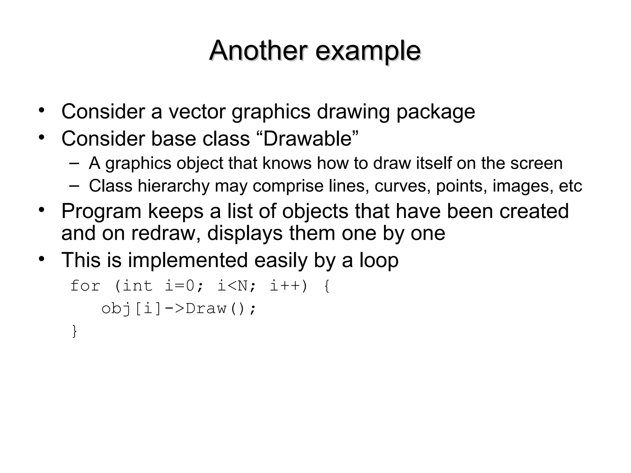 Another exampleAnother example
• Consider a vector graphics drawing package
• Consider base class “Drawable”
– A graphics object that knows how to draw itself on the screen
– Class hierarchy may comprise lines, curves, points, images, etc
• Program keeps a list of objects that have been created
and on redraw, displays them one by one
• This is implemented easily by a loop
for (int i=0; i<N; i++) {
obj[i]->Draw();
}
 