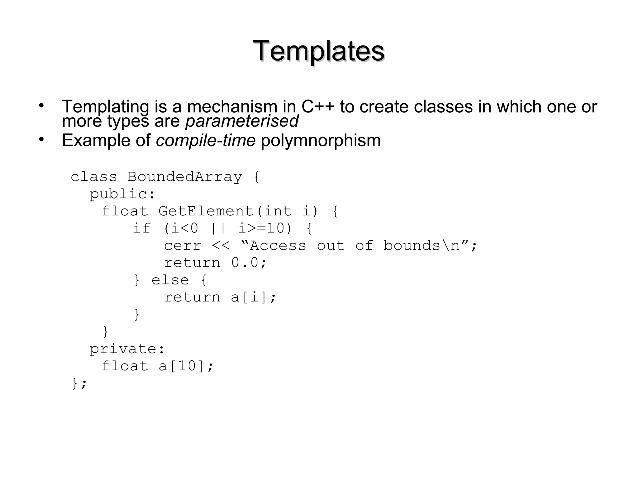 TemplatesTemplates
• Templating is a mechanism in C++ to create classes in which one or
more types are parameterised
• Example of compile-time polymnorphism
class BoundedArray {
public:
float GetElement(int i) {
if (i<0 || i>=10) {
cerr << “Access out of boundsn”;
return 0.0;
} else {
return a[i];
}
}
private:
float a[10];
};
 