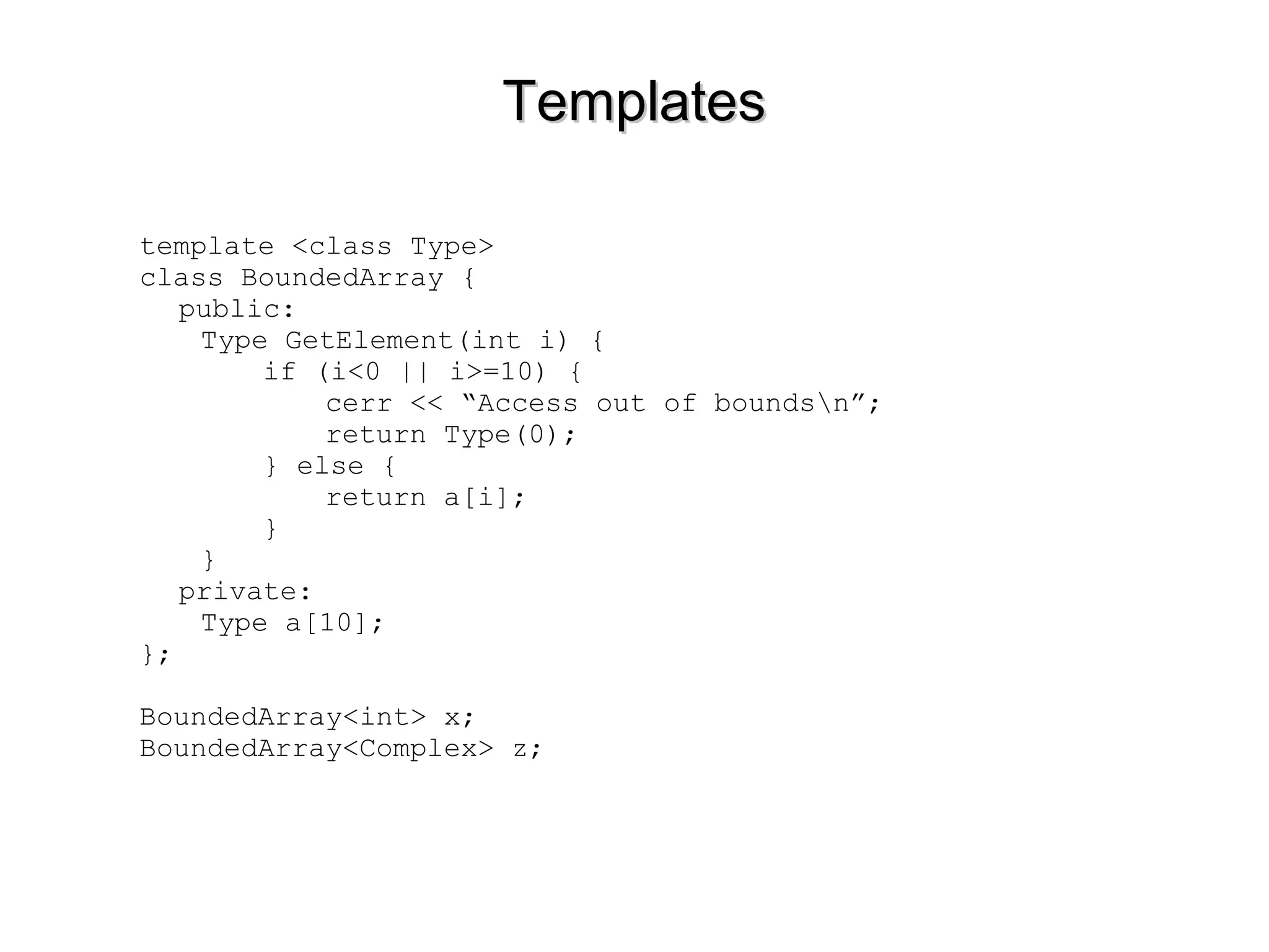 TemplatesTemplates
template <class Type>
class BoundedArray {
public:
Type GetElement(int i) {
if (i<0 || i>=10) {
cerr << “Access out of boundsn”;
return Type(0);
} else {
return a[i];
}
}
private:
Type a[10];
};
BoundedArray<int> x;
BoundedArray<Complex> z;
 