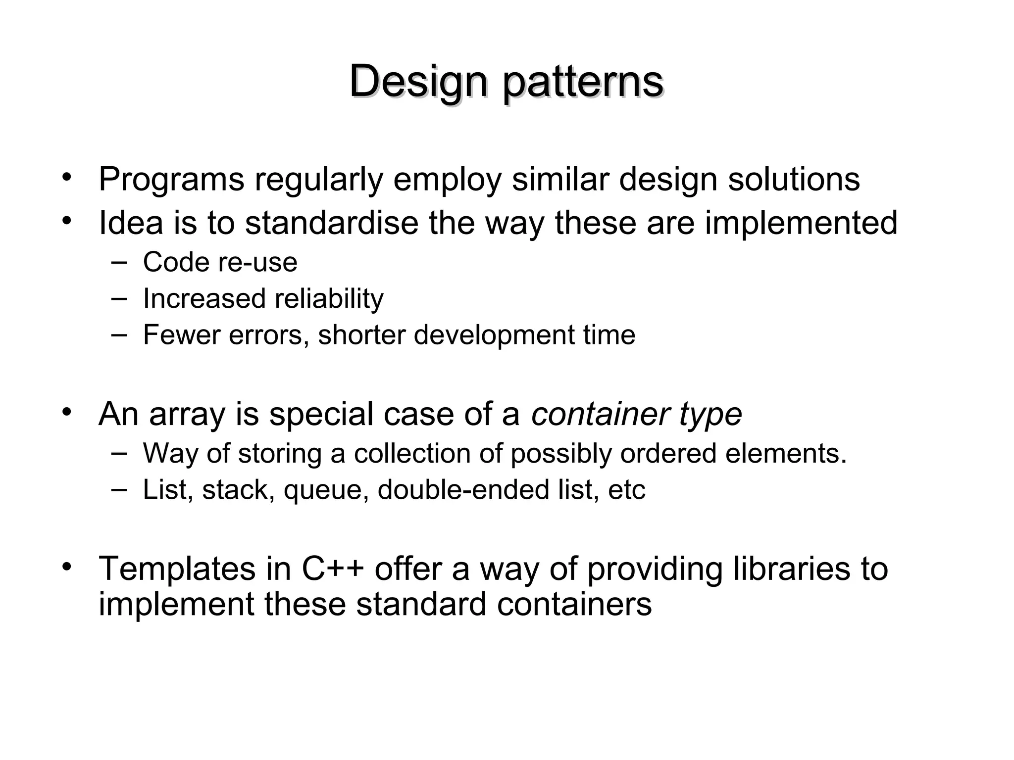 Design patternsDesign patterns
• Programs regularly employ similar design solutions
• Idea is to standardise the way these are implemented
– Code re-use
– Increased reliability
– Fewer errors, shorter development time
• An array is special case of a container type
– Way of storing a collection of possibly ordered elements.
– List, stack, queue, double-ended list, etc
• Templates in C++ offer a way of providing libraries to
implement these standard containers
 