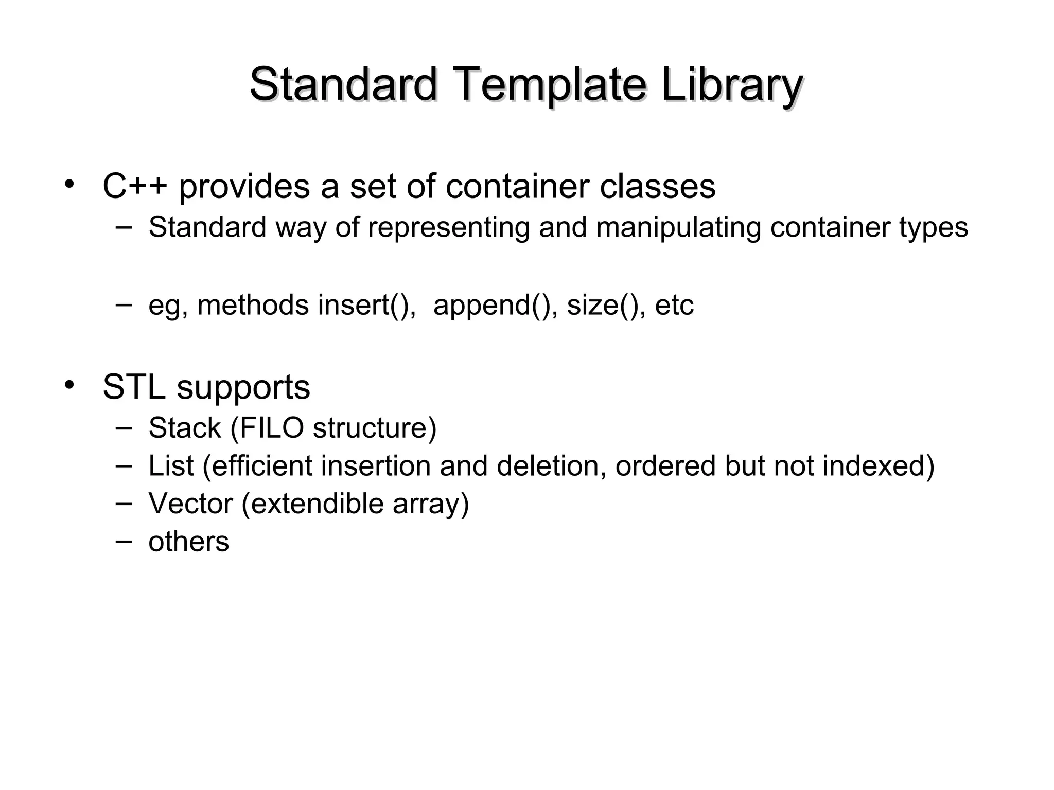 Standard Template LibraryStandard Template Library
• C++ provides a set of container classes
– Standard way of representing and manipulating container types
– eg, methods insert(), append(), size(), etc
• STL supports
– Stack (FILO structure)
– List (efficient insertion and deletion, ordered but not indexed)
– Vector (extendible array)
– others
 