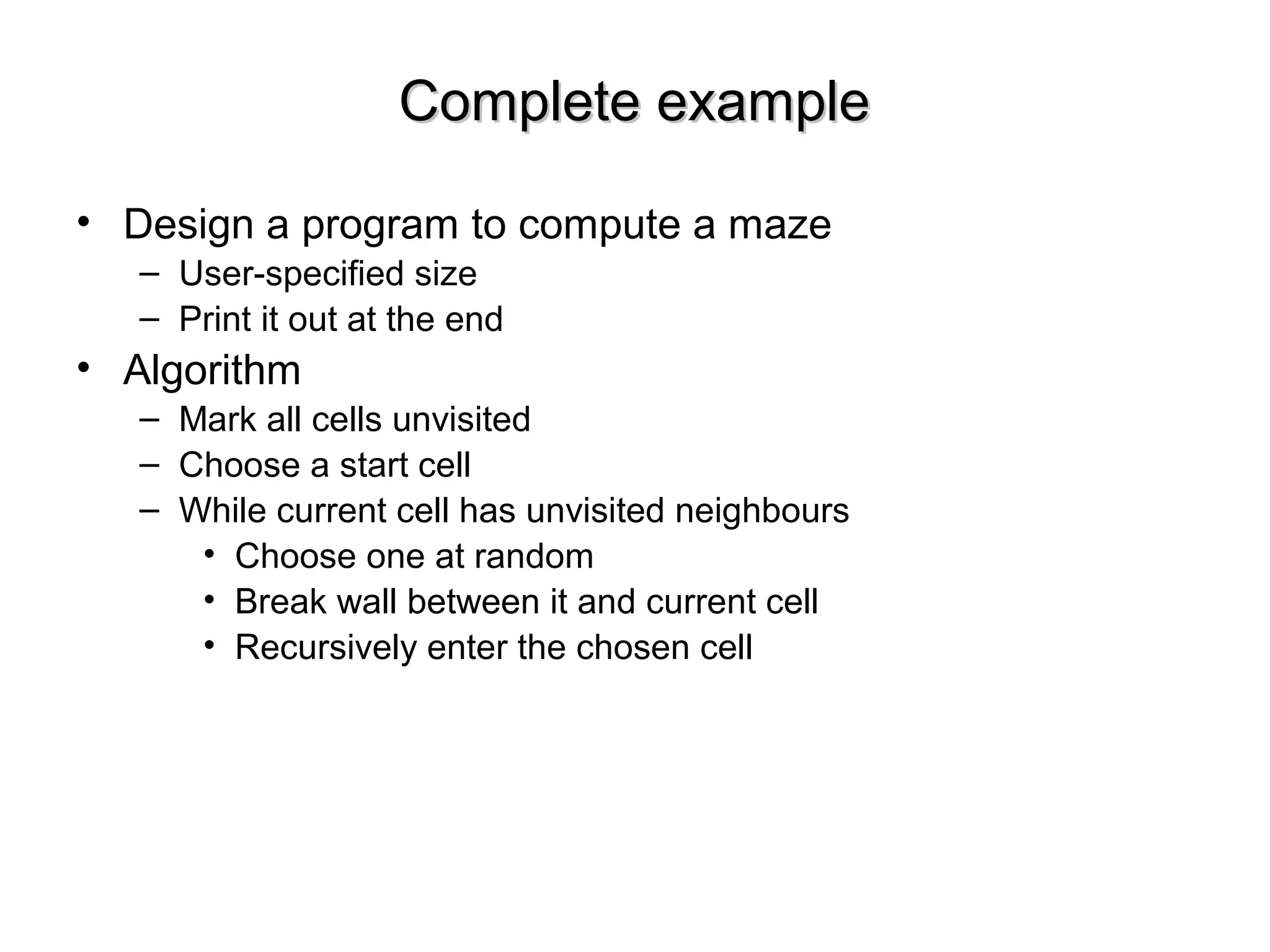 Complete exampleComplete example
• Design a program to compute a maze
– User-specified size
– Print it out at the end
• Algorithm
– Mark all cells unvisited
– Choose a start cell
– While current cell has unvisited neighbours
• Choose one at random
• Break wall between it and current cell
• Recursively enter the chosen cell
 