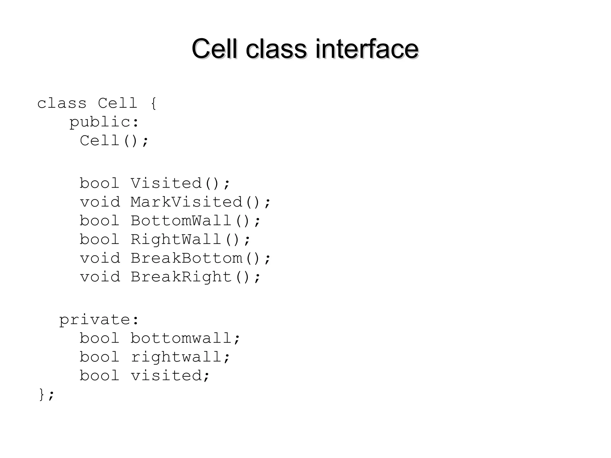 Cell class interfaceCell class interface
class Cell {
public:
Cell();
bool Visited();
void MarkVisited();
bool BottomWall();
bool RightWall();
void BreakBottom();
void BreakRight();
private:
bool bottomwall;
bool rightwall;
bool visited;
};
 