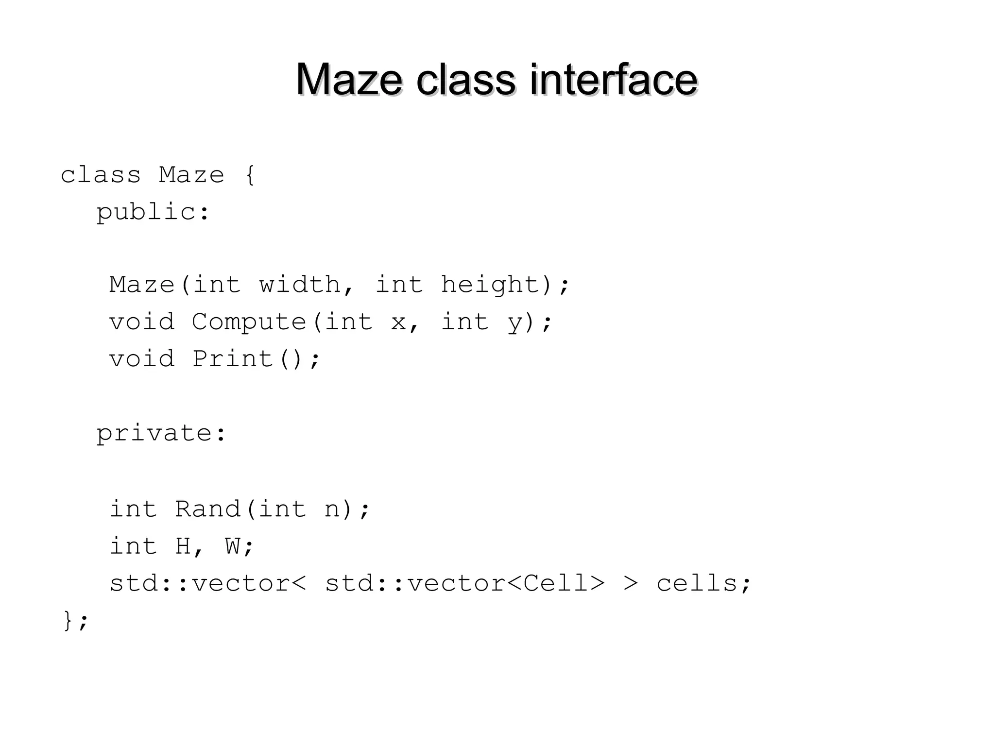 Maze class interfaceMaze class interface
class Maze {
public:
Maze(int width, int height);
void Compute(int x, int y);
void Print();
private:
int Rand(int n);
int H, W;
std::vector< std::vector<Cell> > cells;
};
 