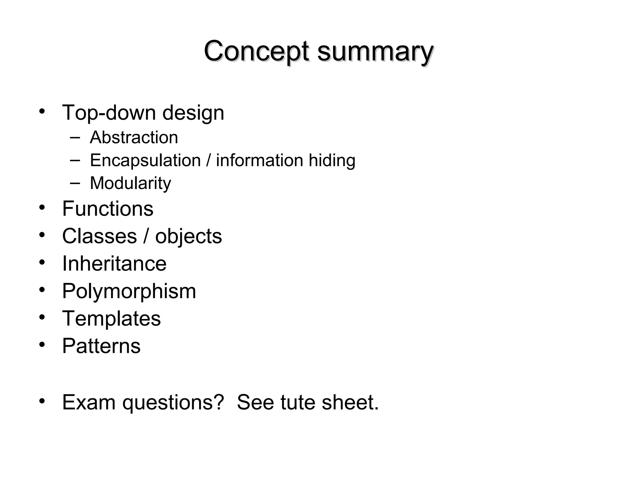 Concept summaryConcept summary
• Top-down design
– Abstraction
– Encapsulation / information hiding
– Modularity
• Functions
• Classes / objects
• Inheritance
• Polymorphism
• Templates
• Patterns
• Exam questions? See tute sheet.
 