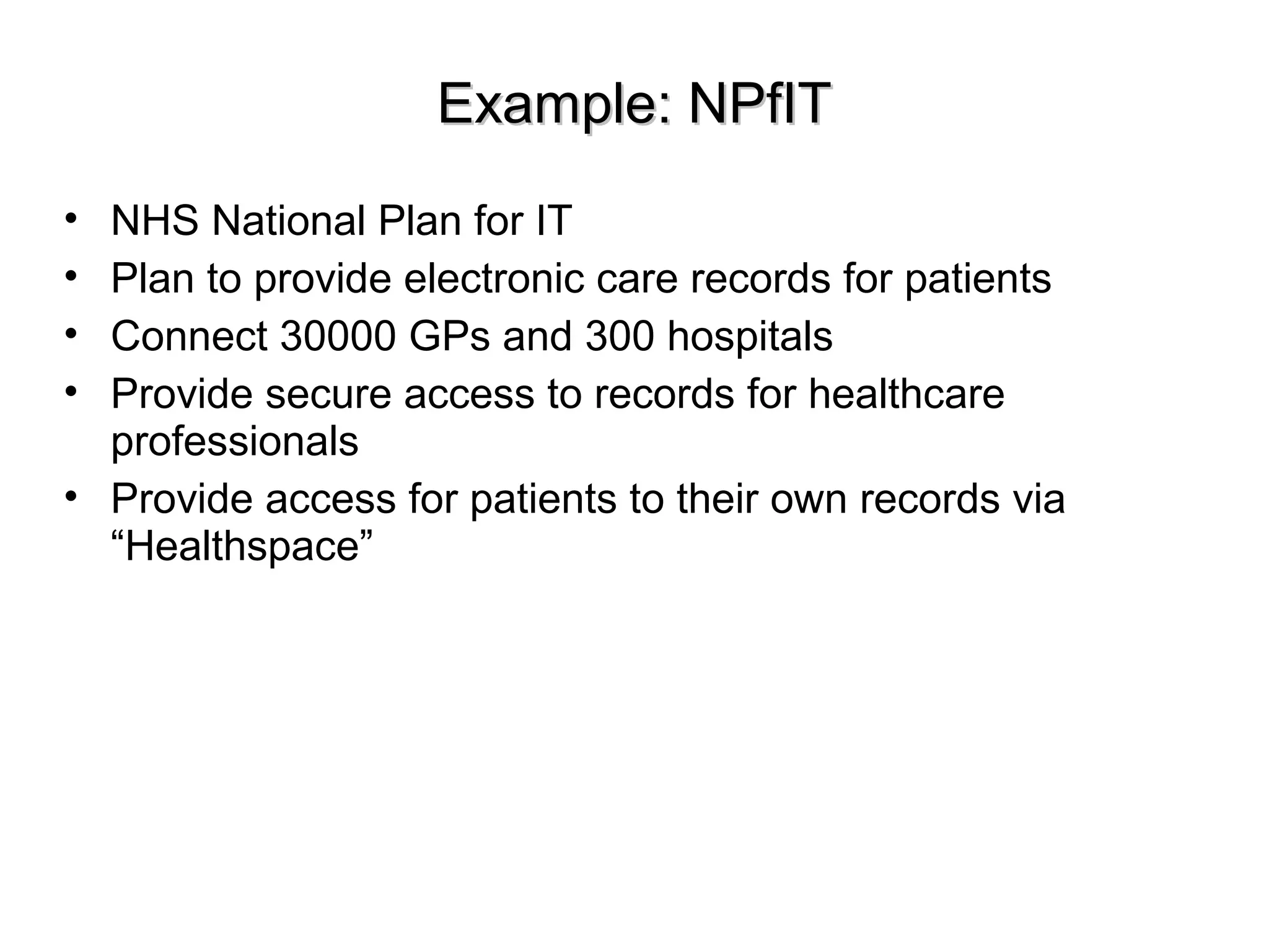 Example: NPfITExample: NPfIT
• NHS National Plan for IT
• Plan to provide electronic care records for patients
• Connect 30000 GPs and 300 hospitals
• Provide secure access to records for healthcare
professionals
• Provide access for patients to their own records via
“Healthspace”
 