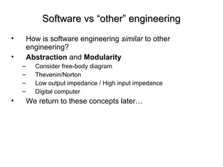 Software vs “other” engineeringSoftware vs “other” engineering
• How is software engineering similar to other
engineering?
• Abstraction and Modularity
– Consider free-body diagram
– Thevenin/Norton
– Low output impedance / High input impedance
– Digital computer
• We return to these concepts later…
 
