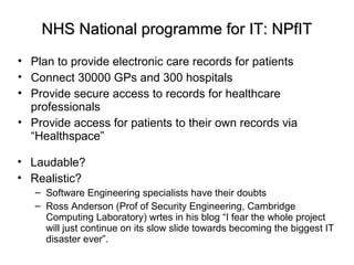 NHS National programme for IT: NPfITNHS National programme for IT: NPfIT
• Plan to provide electronic care records for patients
• Connect 30000 GPs and 300 hospitals
• Provide secure access to records for healthcare
professionals
• Provide access for patients to their own records via
“Healthspace”
• Laudable?
• Realistic?
– Software Engineering specialists have their doubts
– Ross Anderson (Prof of Security Engineering, Cambridge
Computing Laboratory) wrtes in his blog “I fear the whole project
will just continue on its slow slide towards becoming the biggest IT
disaster ever”.
 