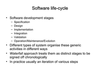 Software life-cycleSoftware life-cycle
• Software development stages
– Specification
– Design
– Implementation
– Integration
– Validation
– Operation/Maintenance/Evolution
• Different types of system organise these generic
activities in different ways
• Waterfall approach treats them as distinct stages to be
signed off chronologically
• In practice usually an iteration of various steps
 