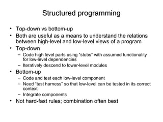 Structured programmingStructured programming
• Top-down vs bottom-up
• Both are useful as a means to understand the relations
between high-level and low-level views of a program
• Top-down
– Code high level parts using “stubs” with assumed functionality
for low-level dependencies
– Iteratively descend to lower-level modules
• Bottom-up
– Code and test each low-level component
– Need “test harness” so that low-level can be tested in its correct
context
– Integrate components
• Not hard-fast rules; combination often best
 