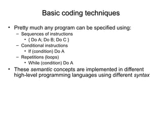 Basic coding techniquesBasic coding techniques
• Pretty much any program can be specified using:
– Sequences of instructions
• { Do A; Do B; Do C }
– Conditional instructions
• If (condition) Do A
– Repetitions (loops)
• While (condition) Do A
• These semantic concepts are implemented in different
high-level programming languages using different syntax
 
