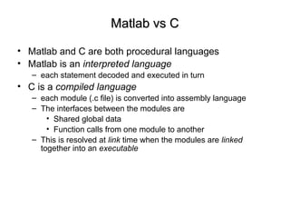 Matlab vs CMatlab vs C
• Matlab and C are both procedural languages
• Matlab is an interpreted language
– each statement decoded and executed in turn
• C is a compiled language
– each module (.c file) is converted into assembly language
– The interfaces between the modules are
• Shared global data
• Function calls from one module to another
– This is resolved at link time when the modules are linked
together into an executable
 