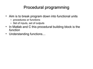 Procedural programmingProcedural programming
• Aim is to break program down into functional units
– procedures or functions
– Set of inputs, set of outputs
• In Matlab and C this procedural building block is the
function
• Understanding functions…
 