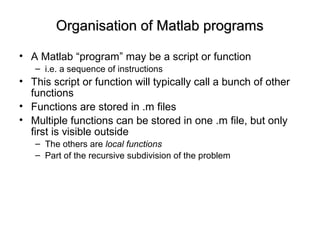 Organisation of Matlab programsOrganisation of Matlab programs
• A Matlab “program” may be a script or function
– i.e. a sequence of instructions
• This script or function will typically call a bunch of other
functions
• Functions are stored in .m files
• Multiple functions can be stored in one .m file, but only
first is visible outside
– The others are local functions
– Part of the recursive subdivision of the problem
 