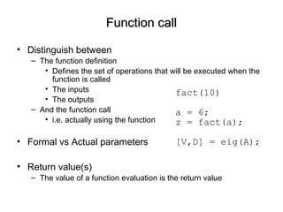 Function callFunction call
• Distinguish between
– The function definition
• Defines the set of operations that will be executed when the
function is called
• The inputs
• The outputs
– And the function call
• i.e. actually using the function
• Formal vs Actual parameters
• Return value(s)
– The value of a function evaluation is the return value
fact(10)
a = 6;
z = fact(a);
[V,D] = eig(A);
 