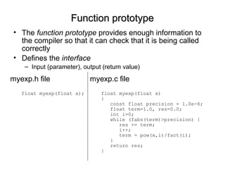 Function prototypeFunction prototype
• The function prototype provides enough information to
the compiler so that it can check that it is being called
correctly
• Defines the interface
– Input (parameter), output (return value)
myexp.c file
float myexp(float x)
{
const float precision = 1.0e-6;
float term=1.0, res=0.0;
int i=0;
while (fabs(term)>precision) {
res += term;
i++;
term = pow(x,i)/fact(i);
}
return res;
}
myexp.h file
float myexp(float x);
 