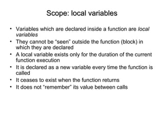 Scope: local variablesScope: local variables
• Variables which are declared inside a function are local
variables
• They cannot be “seen” outside the function (block) in
which they are declared
• A local variable exists only for the duration of the current
function execution
• It is declared as a new variable every time the function is
called
• It ceases to exist when the function returns
• It does not “remember” its value between calls
 