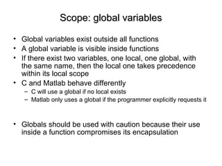 Scope: global variablesScope: global variables
• Global variables exist outside all functions
• A global variable is visible inside functions
• If there exist two variables, one local, one global, with
the same name, then the local one takes precedence
within its local scope
• C and Matlab behave differently
– C will use a global if no local exists
– Matlab only uses a global if the programmer explicitly requests it
• Globals should be used with caution because their use
inside a function compromises its encapsulation
 