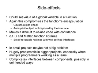 Side-effectsSide-effects
• Could set value of a global variable in a function
• Again this compromises the function’s encapsulation
– Causes a side-effect
– An implicit output, not captured by the interface
• Makes it difficult to re-use code with confidence
• c.f. C and Matlab function libraries
– Set of re-usable routines with well defined interfaces
• In small projects maybe not a big problem
• Hugely problematic in bigger projects, especially when
multiple programmers working as a team
• Complicates interfaces between components, possibly in
unintended ways
 