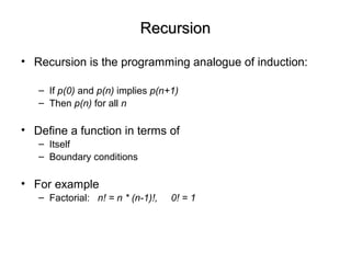 RecursionRecursion
• Recursion is the programming analogue of induction:
– If p(0) and p(n) implies p(n+1)
– Then p(n) for all n
• Define a function in terms of
– Itself
– Boundary conditions
• For example
– Factorial: n! = n * (n-1)!, 0! = 1
 