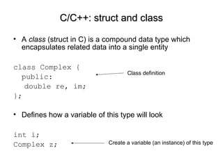• A class (struct in C) is a compound data type which
encapsulates related data into a single entity
class Complex {
public:
double re, im;
};
• Defines how a variable of this type will look
int i;
Complex z;
C/C++: struct and classC/C++: struct and class
Class definition
Create a variable (an instance) of this type
 