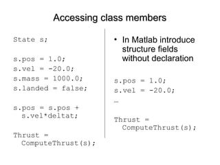 Accessing class membersAccessing class members
State s;
s.pos = 1.0;
s.vel = -20.0;
s.mass = 1000.0;
s.landed = false;
s.pos = s.pos +
s.vel*deltat;
Thrust =
ComputeThrust(s);
• In Matlab introduce
structure fields
without declaration
s.pos = 1.0;
s.vel = -20.0;
…
Thrust =
ComputeThrust(s);
 