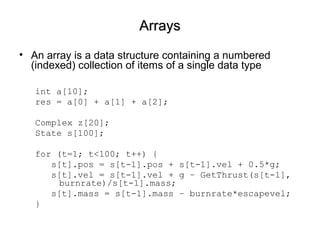 ArraysArrays
• An array is a data structure containing a numbered
(indexed) collection of items of a single data type
int a[10];
res = a[0] + a[1] + a[2];
Complex z[20];
State s[100];
for (t=1; t<100; t++) {
s[t].pos = s[t-1].pos + s[t-1].vel + 0.5*g;
s[t].vel = s[t-1].vel + g – GetThrust(s[t-1],
burnrate)/s[t-1].mass;
s[t].mass = s[t-1].mass – burnrate*escapevel;
}
 