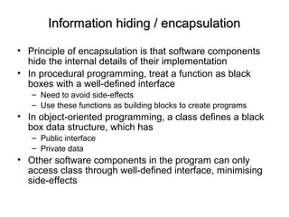 Information hiding / encapsulationInformation hiding / encapsulation
• Principle of encapsulation is that software components
hide the internal details of their implementation
• In procedural programming, treat a function as black
boxes with a well-defined interface
– Need to avoid side-effects
– Use these functions as building blocks to create programs
• In object-oriented programming, a class defines a black
box data structure, which has
– Public interface
– Private data
• Other software components in the program can only
access class through well-defined interface, minimising
side-effects
 