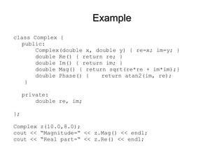 ExampleExample
class Complex {
public:
Complex(double x, double y) { re=x; im=y; }
double Re() { return re; }
double Im() { return im; }
double Mag() { return sqrt(re*re + im*im);}
double Phase() { return atan2(im, re);
}
private:
double re, im;
};
Complex z(10.0,8.0);
cout << “Magnitude=“ << z.Mag() << endl;
cout << “Real part=“ << z.Re() << endl;
 