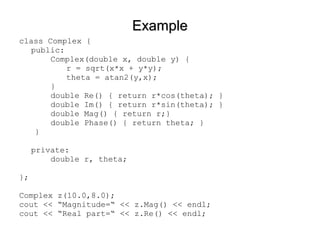 ExampleExample
class Complex {
public:
Complex(double x, double y) {
r = sqrt(x*x + y*y);
theta = atan2(y,x);
}
double Re() { return r*cos(theta); }
double Im() { return r*sin(theta); }
double Mag() { return r;}
double Phase() { return theta; }
}
private:
double r, theta;
};
Complex z(10.0,8.0);
cout << “Magnitude=“ << z.Mag() << endl;
cout << “Real part=“ << z.Re() << endl;
 