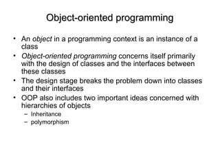 Object-oriented programmingObject-oriented programming
• An object in a programming context is an instance of a
class
• Object-oriented programming concerns itself primarily
with the design of classes and the interfaces between
these classes
• The design stage breaks the problem down into classes
and their interfaces
• OOP also includes two important ideas concerned with
hierarchies of objects
– Inheritance
– polymorphism
 