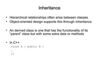 InheritanceInheritance
• Hierarchical relationships often arise between classes
• Object-oriented design supports this through inheritance
• An derived class is one that has the functionality of its
“parent” class but with some extra data or methods
• In C++
class A : public B {
…
};
 