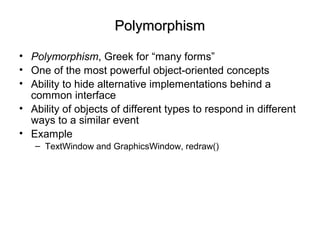 PolymorphismPolymorphism
• Polymorphism, Greek for “many forms”
• One of the most powerful object-oriented concepts
• Ability to hide alternative implementations behind a
common interface
• Ability of objects of different types to respond in different
ways to a similar event
• Example
– TextWindow and GraphicsWindow, redraw()
 