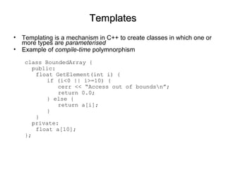 TemplatesTemplates
• Templating is a mechanism in C++ to create classes in which one or
more types are parameterised
• Example of compile-time polymnorphism
class BoundedArray {
public:
float GetElement(int i) {
if (i<0 || i>=10) {
cerr << “Access out of boundsn”;
return 0.0;
} else {
return a[i];
}
}
private:
float a[10];
};
 