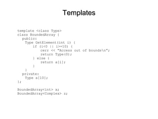TemplatesTemplates
template <class Type>
class BoundedArray {
public:
Type GetElement(int i) {
if (i<0 || i>=10) {
cerr << “Access out of boundsn”;
return Type(0);
} else {
return a[i];
}
}
private:
Type a[10];
};
BoundedArray<int> x;
BoundedArray<Complex> z;
 