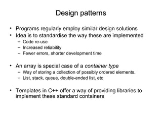 Design patternsDesign patterns
• Programs regularly employ similar design solutions
• Idea is to standardise the way these are implemented
– Code re-use
– Increased reliability
– Fewer errors, shorter development time
• An array is special case of a container type
– Way of storing a collection of possibly ordered elements.
– List, stack, queue, double-ended list, etc
• Templates in C++ offer a way of providing libraries to
implement these standard containers
 