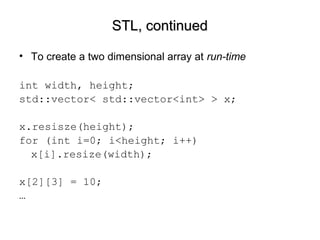 STL, continuedSTL, continued
• To create a two dimensional array at run-time
int width, height;
std::vector< std::vector<int> > x;
x.resisze(height);
for (int i=0; i<height; i++)
x[i].resize(width);
x[2][3] = 10;
…
 